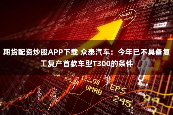 期货配资炒股APP下载 众泰汽车：今年已不具备复工复产首款车型T300的条件