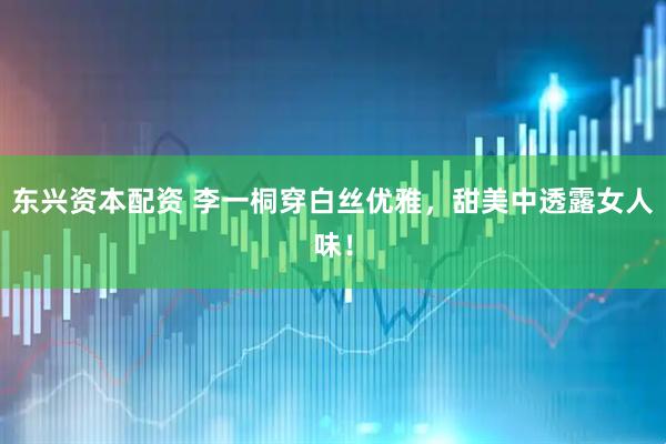 东兴资本配资 李一桐穿白丝优雅，甜美中透露女人味！