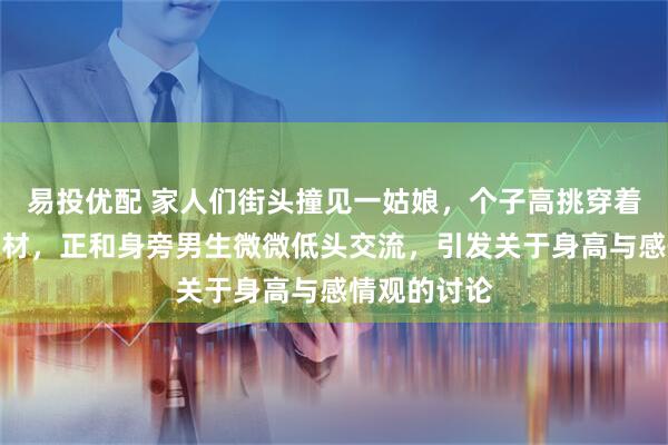 易投优配 家人们街头撞见一姑娘，个子高挑穿着简约又显身材，正和身旁男生微微低头交流，引发关于身高与感情观的讨论