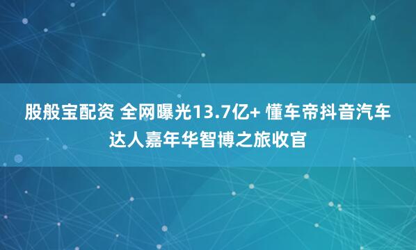 股般宝配资 全网曝光13.7亿+ 懂车帝抖音汽车达人嘉年华智博之旅收官