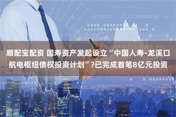 顺配宝配资 国寿资产发起设立“中国人寿-龙溪口航电枢纽债权投资计划”?已完成首笔8亿元投资