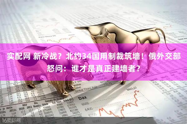 实配网 新冷战？北约34国用制裁筑墙！俄外交部怒问：谁才是真正建墙者？