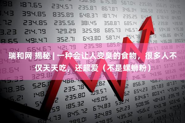 瑞和网 揭秘 | 一种会让人变臭的食物，很多人不仅天天吃，还超爱（不是螺蛳粉）