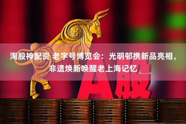 淘股神配资 老字号博览会：光明邨携新品亮相，非遗焕新唤醒老上海记忆