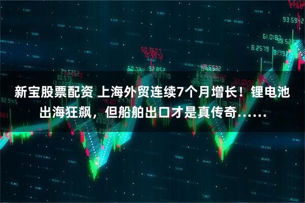 新宝股票配资 上海外贸连续7个月增长！锂电池出海狂飙，但船舶出口才是真传奇……