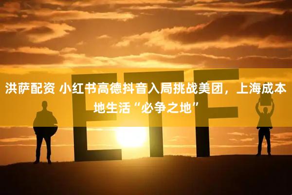 洪萨配资 小红书高德抖音入局挑战美团，上海成本地生活“必争之地”
