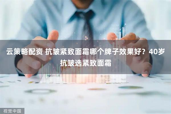 云策略配资 抗皱紧致面霜哪个牌子效果好？40岁抗皱选紧致面霜