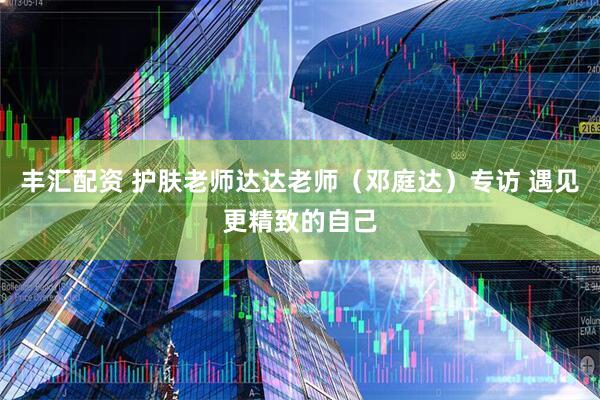 丰汇配资 护肤老师达达老师（邓庭达）专访 遇见更精致的自己