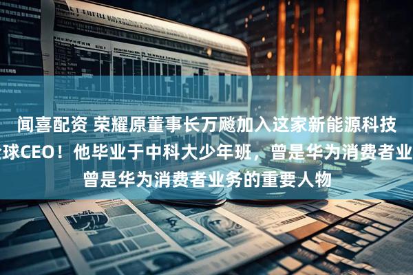 闻喜配资 荣耀原董事长万飚加入这家新能源科技巨头，任职全球CEO！他毕业于中科大少年班，曾是华为消费者业务的重要人物