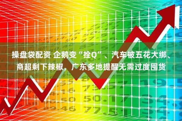 操盘袋配资 企鹅变“拴Q”、汽车被五花大绑、商超剩下辣椒，广东多地提醒无需过度囤货