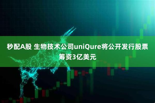 秒配A股 生物技术公司uniQure将公开发行股票筹资3亿美元