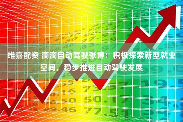 维嘉配资 滴滴自动驾驶张博：积极探索新型就业空间，稳步推进自动驾驶发展