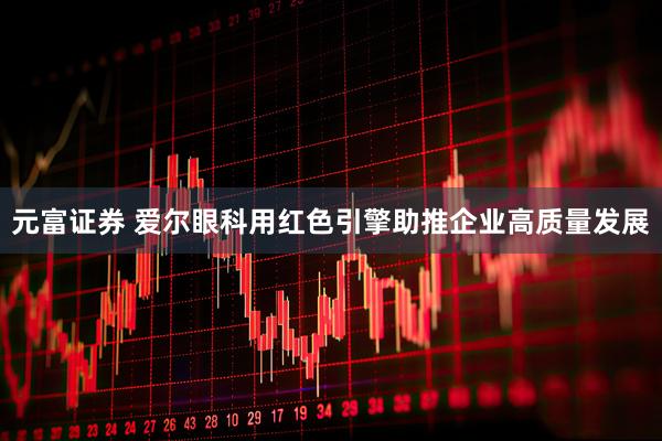 元富证券 爱尔眼科用红色引擎助推企业高质量发展