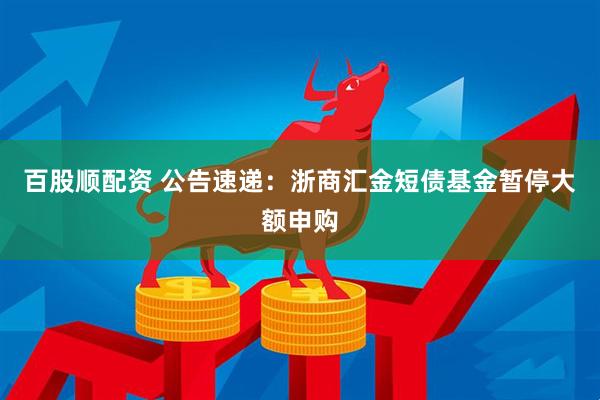 百股顺配资 公告速递：浙商汇金短债基金暂停大额申购