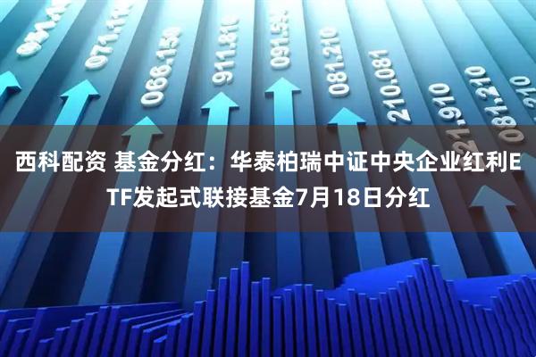 西科配资 基金分红：华泰柏瑞中证中央企业红利ETF发起式联接基金7月18日分红