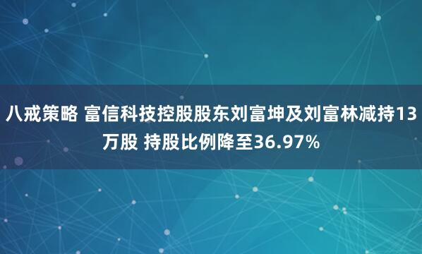 八戒策略 富信科技控股股东刘富坤及刘富林减持13万股 持股比例降至36.97%