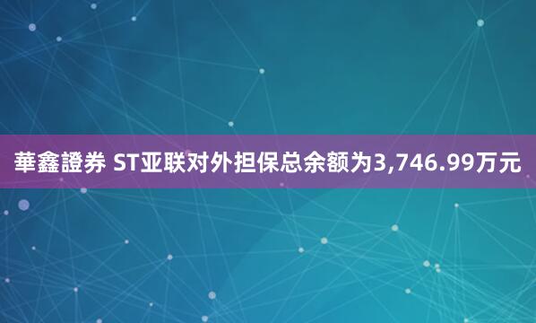 華鑫證券 ST亚联对外担保总余额为3,746.99万元