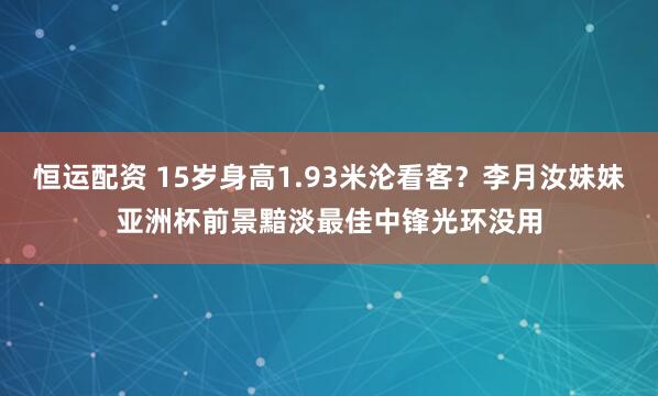 恒运配资 15岁身高1.93米沦看客?李月汝妹妹亚洲杯前景黯淡最佳中锋光环没用