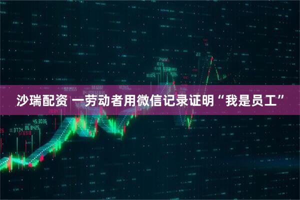 沙瑞配资 一劳动者用微信记录证明“我是员工”