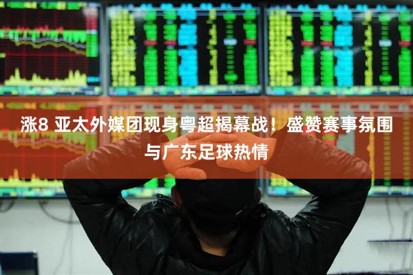 涨8 亚太外媒团现身粤超揭幕战！盛赞赛事氛围与广东足球热情